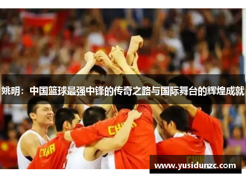 姚明：中国篮球最强中锋的传奇之路与国际舞台的辉煌成就