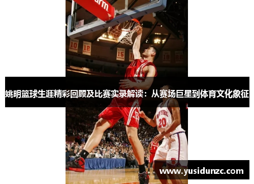 姚明篮球生涯精彩回顾及比赛实录解读：从赛场巨星到体育文化象征