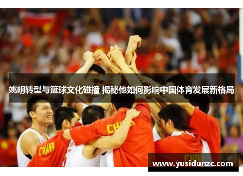 姚明转型与篮球文化碰撞 揭秘他如何影响中国体育发展新格局