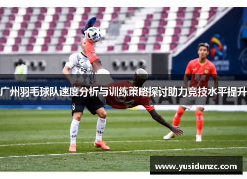 广州羽毛球队速度分析与训练策略探讨助力竞技水平提升