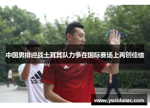 中国男排迎战土耳其队力争在国际赛场上再创佳绩