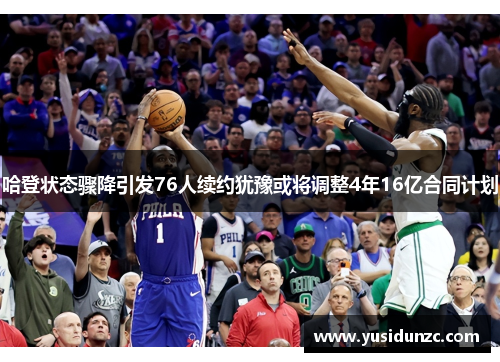 哈登状态骤降引发76人续约犹豫或将调整4年16亿合同计划