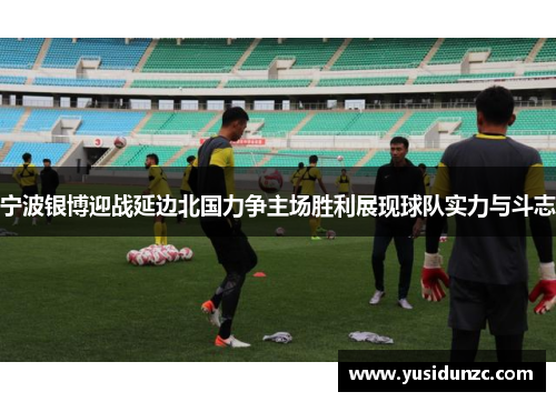 宁波银博迎战延边北国力争主场胜利展现球队实力与斗志