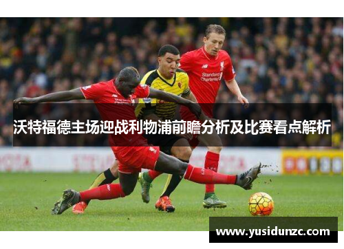 沃特福德主场迎战利物浦前瞻分析及比赛看点解析