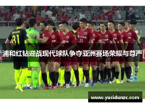 浦和红钻迎战现代球队争夺亚洲赛场荣耀与尊严
